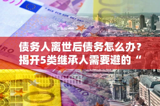北京债务人离世后债务怎么办？揭开5类继承人需要避的“坑”