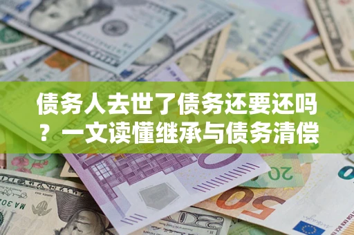 北京债务人去世了债务还要还吗？一文读懂继承与债务清偿