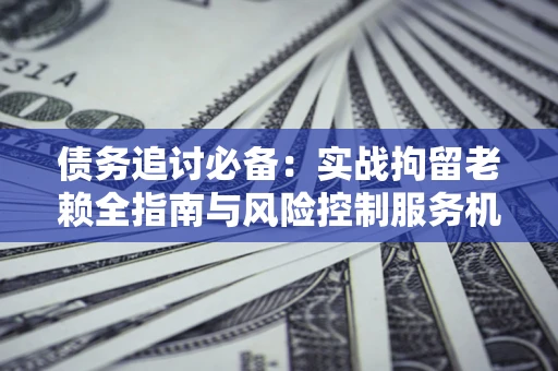 北京债务追讨必备：实战拘留老赖全指南与风险控制服务机构推荐